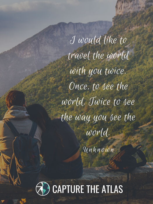 I would like to travel the world with you twice. Once, to see the world. Twice to see the way you see the world