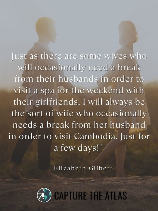 36. "Just as there are some wives who will occasionally need a break from their husbands in order to visit a spa for the weekend with their girlfriends, I will always be the sort of wife who occasionally needs a break from her husband in order to visit Cambodia. Just for a few days!" – Elizabeth Gilbert