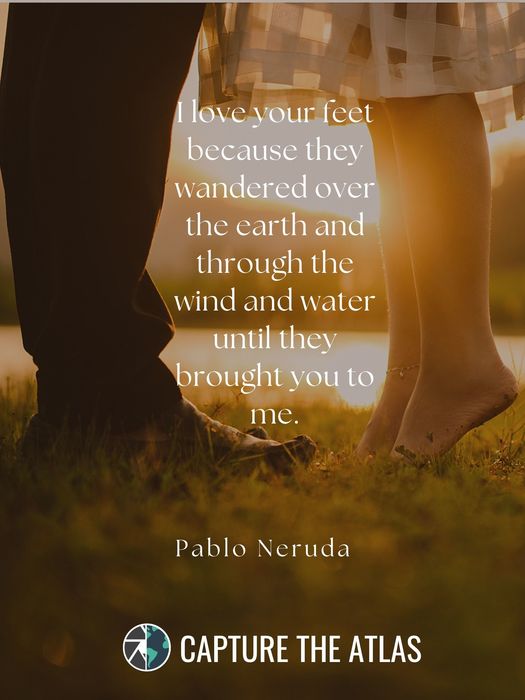 47. "I love your feet because they wandered over the earth and through the wind and water until they brought you to me." – Pablo Neruda