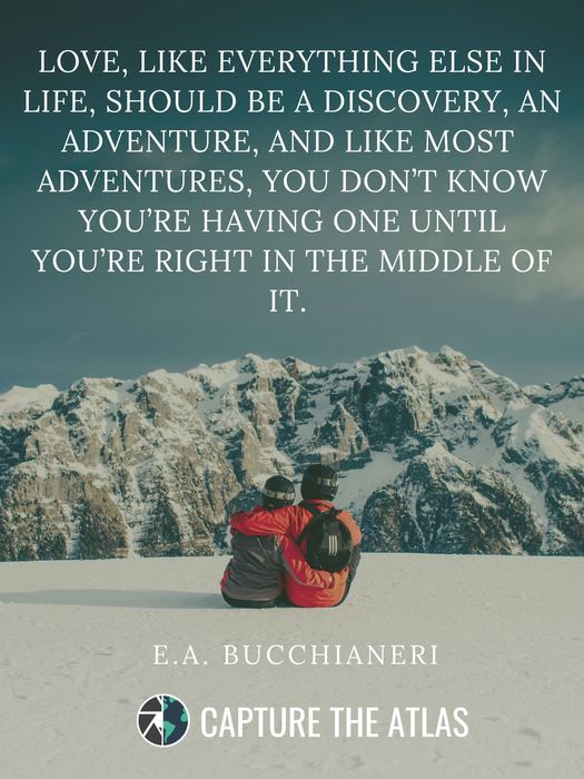 56. "Love, like everything else in life, should be a discovery, an adventure, and like most adventures, you don’t know you’re having one until you’re right in the middle of it.” – E.A. Bucchianeri