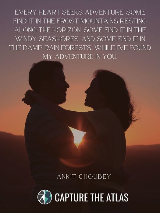 58. "Every heart seeks adventure. Some find it in the frost mountains resting along the horizon, some find it in the windy seashores, and some find it in the damp rain forests. While I’ve found my adventure in you." – Ankit Choubey