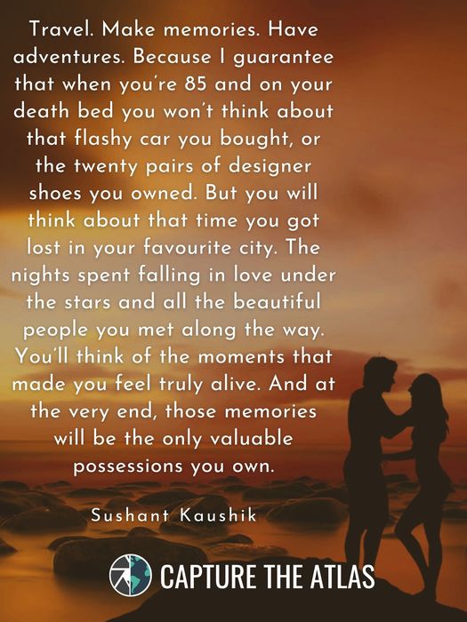 59. "Travel. Make memories. Have adventures. Because I guarantee that when you’re 85 and on your death bed you won’t think about that flashy car you bought, or the twenty pairs of designer shoes you owned. But you will think about that time you got lost in your favourite city. The nights spent falling in love under the stars and all the beautiful people you met along the way. You’ll think of the moments that made you feel truly alive. And at the very end, those memories will be the only valuable possessions you own." – Sushant Kaushik
