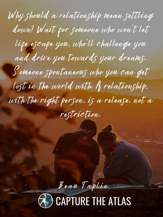 63. "Why should a relationship mean settling down? Wait for someone who won’t let life escape you, who’ll challenge you and drive you towards your dreams. Someone spontaneous who you can get lost in the world with. A relationship, with the right person, is a release, not a restriction." – Beau Taplin