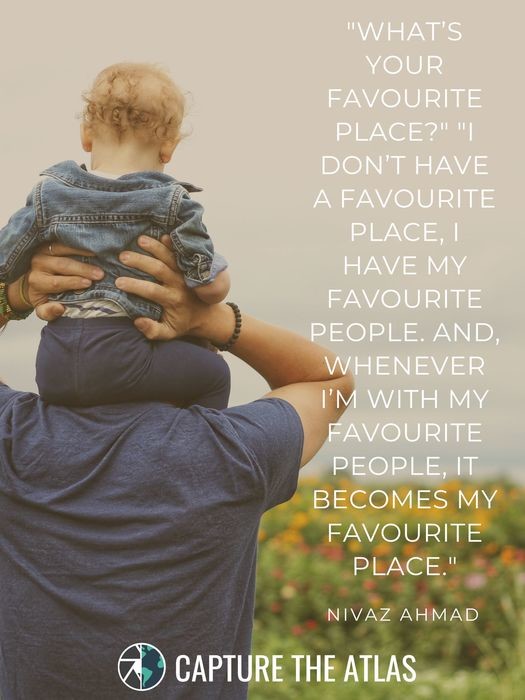 What’s your favorite place?’ ‘I don’t have a favorite place, I have my favorite people. And, whenever I’m with my favorite people, it becomes my favorite place