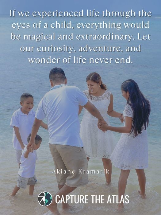 If we experienced life through the eyes of a child, everything would be magical and extraordinary. Let our curiosity, adventure, and wonder of life never end