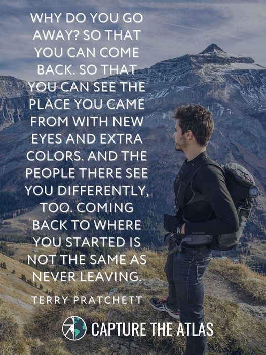 Why do you go away? So that you can come back. So that you can see the place you came from with new eyes and extra colors. And the people there see you differently, too. Coming back to where you started is not the same as never leaving