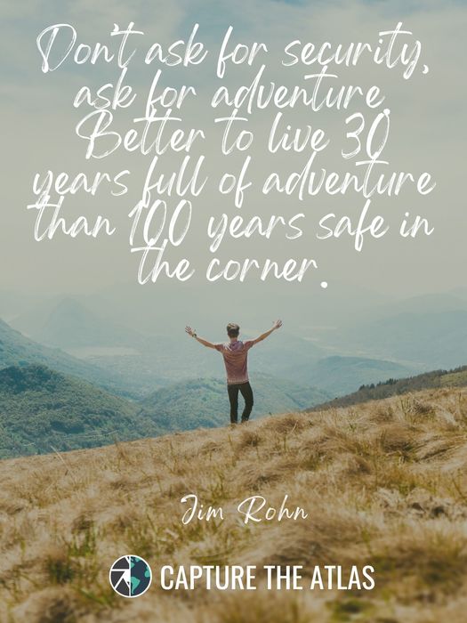 Don’t ask for security, ask for adventure. Better to live 30 years full of adventure than 100 years safe in the corner
