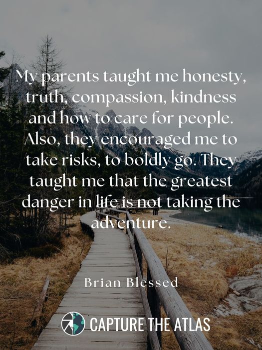 My parents taught me honesty, truth, compassion, kindness and how to care for people. Also, they encouraged me to take risks, to boldly go. They taught me that the greatest danger in life is not taking the adventure