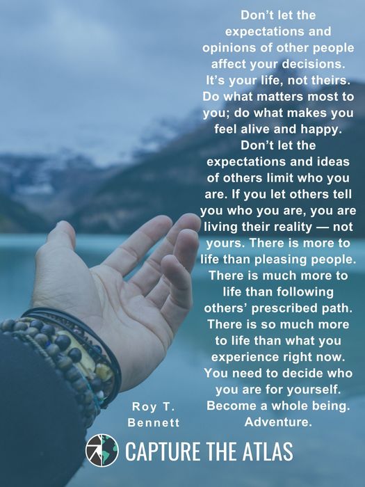 Don’t let the expectations and opinions of other people affect your decisions. It’s your life, not theirs. Do what matters most to you; do what makes you feel alive and happy. Don’t let the expectations and ideas of others limit who you are. If you let others tell you who you are, you are living their reality — not yours. There is more to life than pleasing people. There is much more to life than following others’ prescribed path. There is so much more to life than what you experience right now. You need to decide who you are for yourself. Become a whole being. Adventure