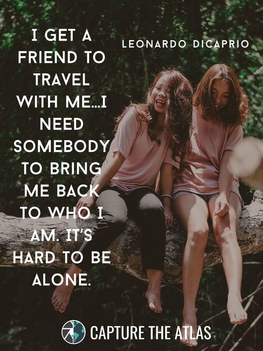 I get a friend to travel with me… I need somebody to bring me back to who I am. It’s hard to be alone