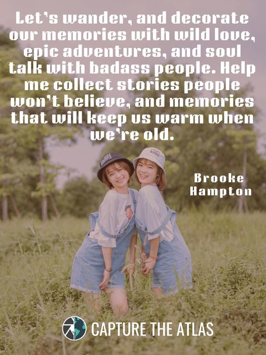 Let’s wander, and decorate our memories with wild love, epic adventures, and soul talk with badass people. Help me collect stories people won’t believe, and memories that will keep us warm when we’re old